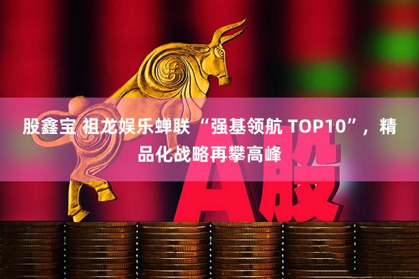 股鑫宝 祖龙娱乐蝉联 “强基领航 TOP10”，精品化战略再攀高峰