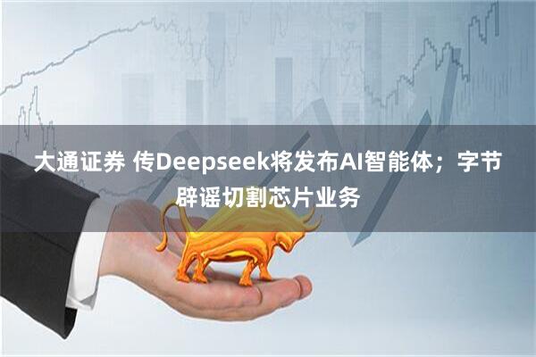 大通证券 传Deepseek将发布AI智能体；字节辟谣切割芯片业务