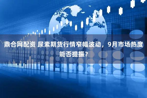 鼎合网配资 尿素期货行情窄幅波动，9月市场热度能否提振？