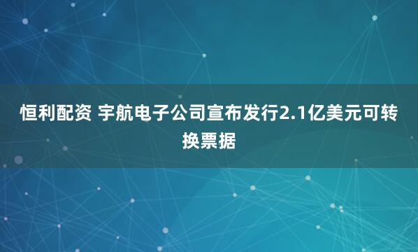 恒利配资 宇航电子公司宣布发行2.1亿美元可转换票据