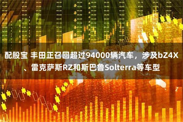 配股宝 丰田正召回超过94000辆汽车，涉及bZ4X、雷克萨斯RZ和斯巴鲁Solterra等车型