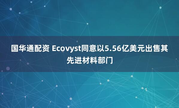 国华通配资 Ecovyst同意以5.56亿美元出售其先进材料部门