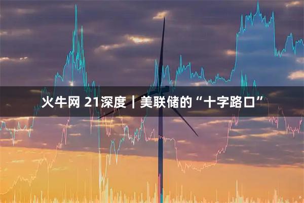 火牛网 21深度｜美联储的“十字路口”