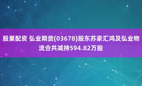 股巢配资 弘业期货(03678)股东苏豪汇鸿及弘业物流合共减持594.82万股