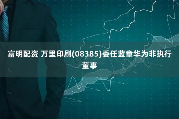富明配资 万里印刷(08385)委任蓝章华为非执行董事