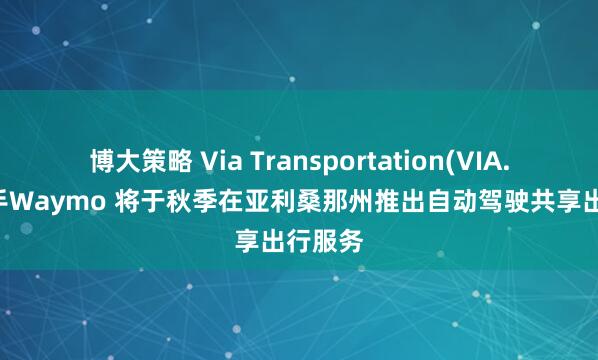 博大策略 Via Transportation(VIA.US)联手Waymo 将于秋季在亚利桑那州推出自动驾驶共享出行服务