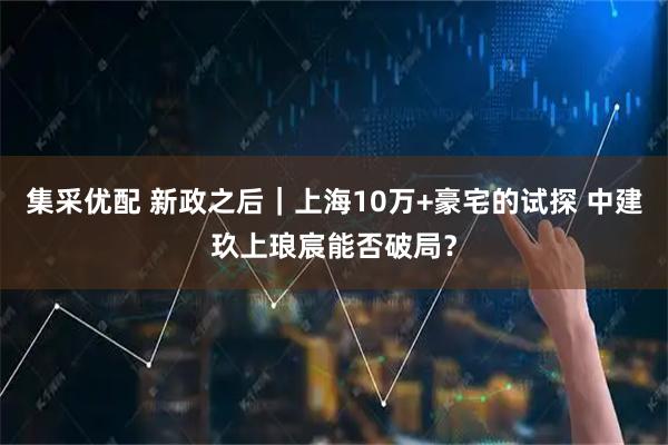 集采优配 新政之后｜上海10万+豪宅的试探 中建玖上琅宸能否破局？