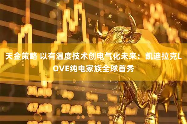 天金策略 以有温度技术创电气化未来：凯迪拉克LOVE纯电家族全球首秀