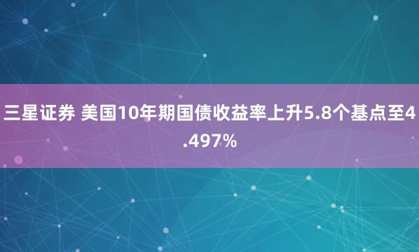 三星证券 美国10年期国债收益率上升5.8个基点至4.497%