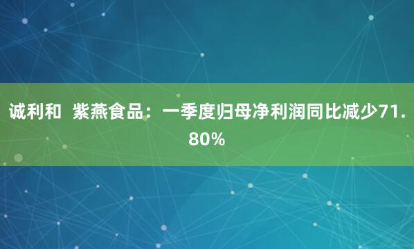诚利和  紫燕食品：一季度归母净利润同比减少71.80%