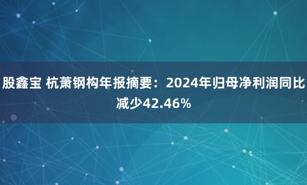股鑫宝 杭萧钢构年报摘要：2024年归母净利润同比减少42.46%