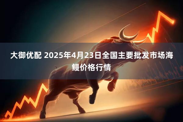 大御优配 2025年4月23日全国主要批发市场海鳗价格行情