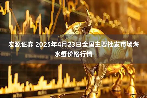 宏源证券 2025年4月23日全国主要批发市场海水蟹价格行情