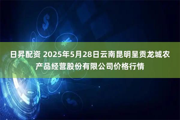 日昇配资 2025年5月28日云南昆明呈贡龙城农产品经营股份有限公司价格行情