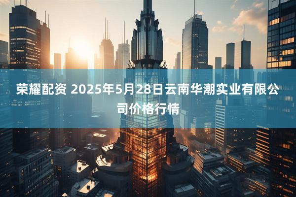 荣耀配资 2025年5月28日云南华潮实业有限公司价格行情