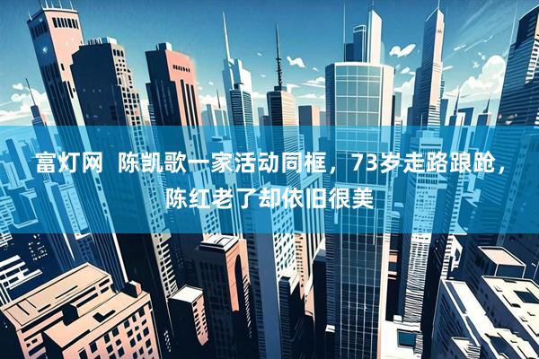 富灯网  陈凯歌一家活动同框，73岁走路踉跄，陈红老了却依旧很美