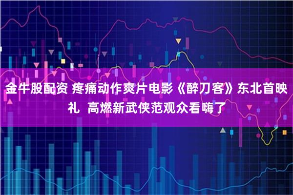金牛股配资 疼痛动作爽片电影《醉刀客》东北首映礼  高燃新武侠范观众看嗨了