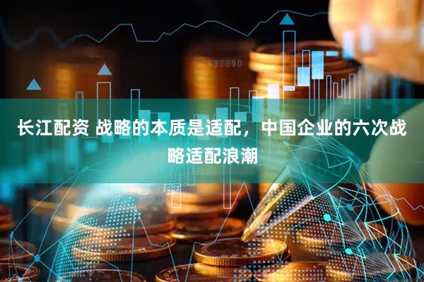 长江配资 战略的本质是适配，中国企业的六次战略适配浪潮