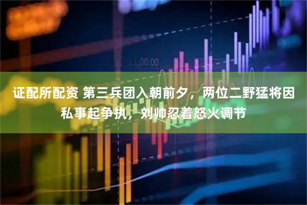 证配所配资 第三兵团入朝前夕，两位二野猛将因私事起争执，刘帅忍着怒火调节