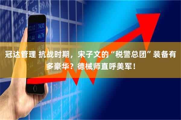 冠达管理 抗战时期，宋子文的“税警总团”装备有多豪华？德械师直呼美军！