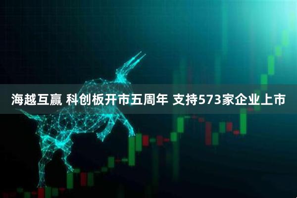 海越互赢 科创板开市五周年 支持573家企业上市