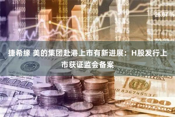 捷希缘 美的集团赴港上市有新进展：H股发行上市获证监会备案