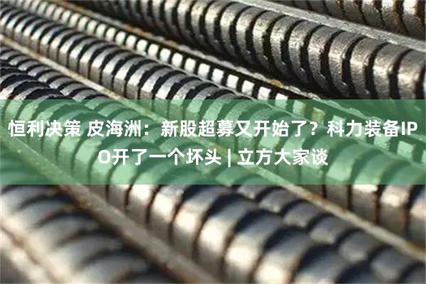 恒利决策 皮海洲：新股超募又开始了？科力装备IPO开了一个坏头 | 立方大家谈