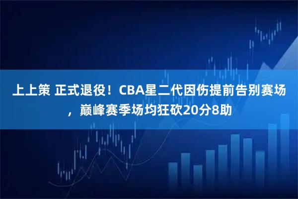 上上策 正式退役！CBA星二代因伤提前告别赛场，巅峰赛季场均狂砍20分8助