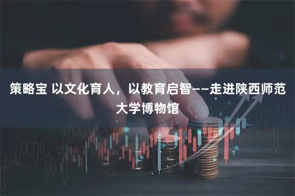 策略宝 以文化育人，以教育启智——走进陕西师范大学博物馆