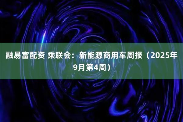 融易富配资 乘联会：新能源商用车周报（2025年9月第4周）