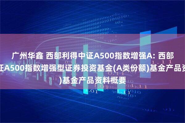 广州华鑫 西部利得中证A500指数增强A: 西部利得中证A500指数增强型证券投资基金(A类份额)基金产品资料概要