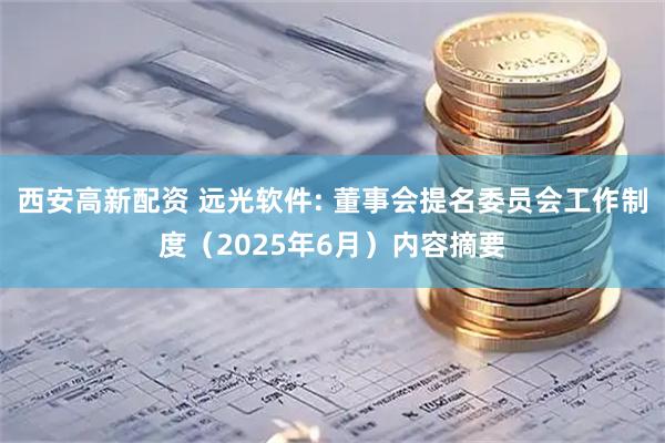 西安高新配资 远光软件: 董事会提名委员会工作制度（2025年6月）内容摘要