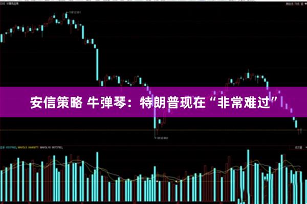 安信策略 牛弹琴：特朗普现在“非常难过”