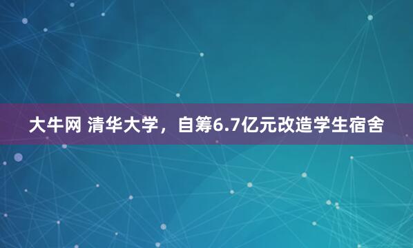 大牛网 清华大学，自筹6.7亿元改造学生宿舍
