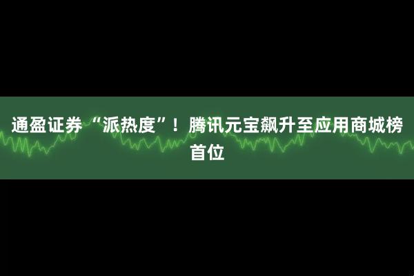 通盈证券 “派热度”！腾讯元宝飙升至应用商城榜首位