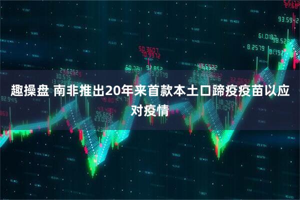 趣操盘 南非推出20年来首款本土口蹄疫疫苗以应对疫情