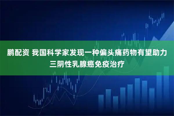鹏配资 我国科学家发现一种偏头痛药物有望助力三阴性乳腺癌免疫治疗
