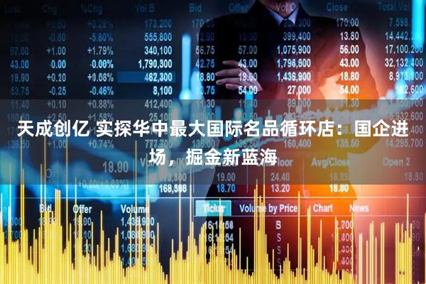 天成创亿 实探华中最大国际名品循环店：国企进场，掘金新蓝海