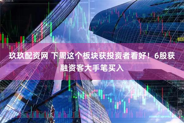 玖玖配资网 下周这个板块获投资者看好！6股获融资客大手笔买入