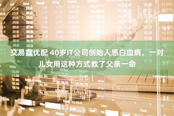交易鑫优配 40岁IT公司创始人患白血病，一对儿女用这种方式救了父亲一命