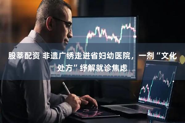 股莘配资 非遗广绣走进省妇幼医院，一剂“文化处方”纾解就诊焦虑