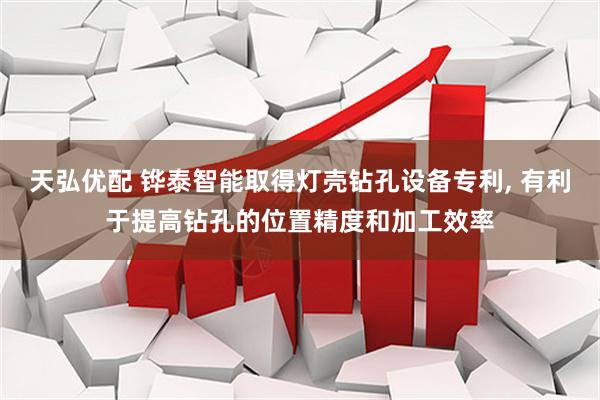 天弘优配 铧泰智能取得灯壳钻孔设备专利, 有利于提高钻孔的位置精度和加工效率