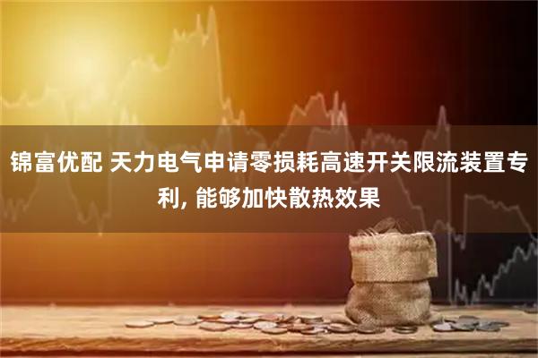 锦富优配 天力电气申请零损耗高速开关限流装置专利, 能够加快散热效果