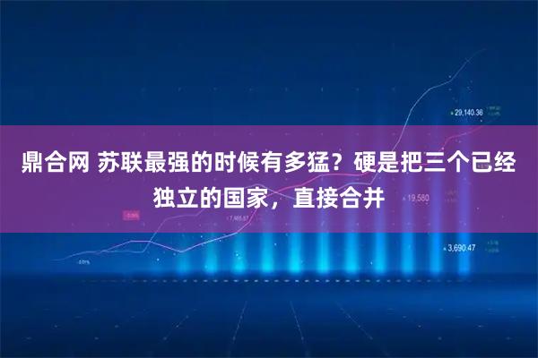 鼎合网 苏联最强的时候有多猛？硬是把三个已经独立的国家，直接合并
