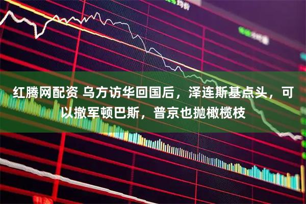 红腾网配资 乌方访华回国后，泽连斯基点头，可以撤军顿巴斯，普京也抛橄榄枝