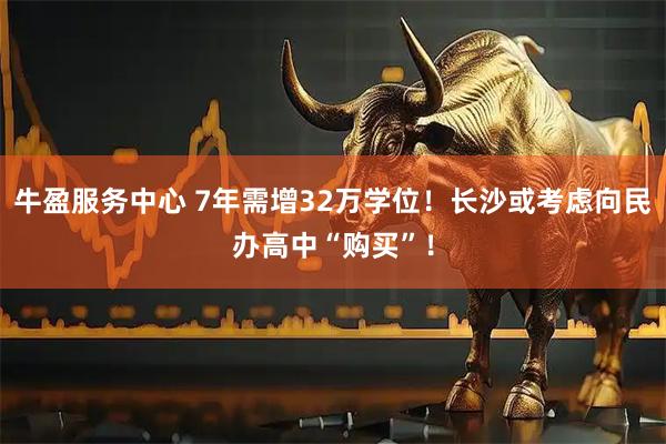 牛盈服务中心 7年需增32万学位！长沙或考虑向民办高中“购买”！