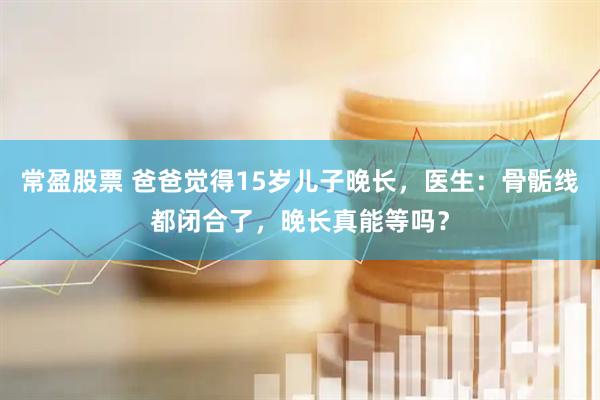 常盈股票 爸爸觉得15岁儿子晚长，医生：骨骺线都闭合了，晚长真能等吗？