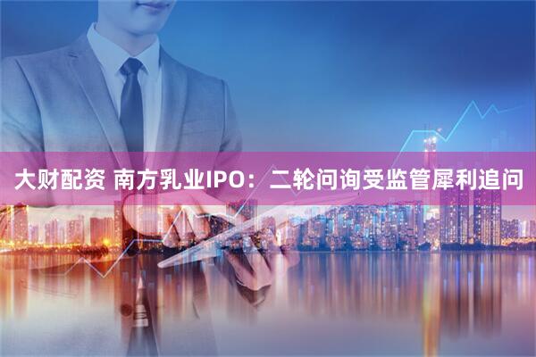 大财配资 南方乳业IPO：二轮问询受监管犀利追问