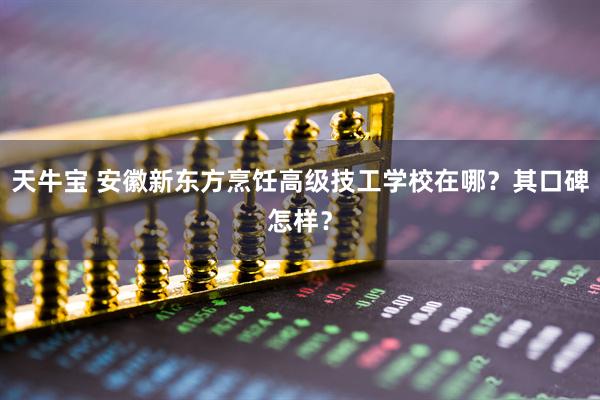 天牛宝 安徽新东方烹饪高级技工学校在哪？其口碑怎样？