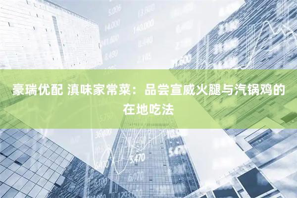 豪瑞优配 滇味家常菜：品尝宣威火腿与汽锅鸡的在地吃法